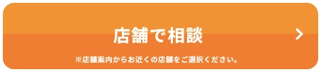 店舗で相談 ※店舗案内からお近くの店舗をご選択ください。